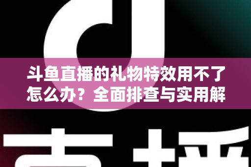 斗鱼直播的礼物特效用不了怎么办？全面排查与实用解决指南