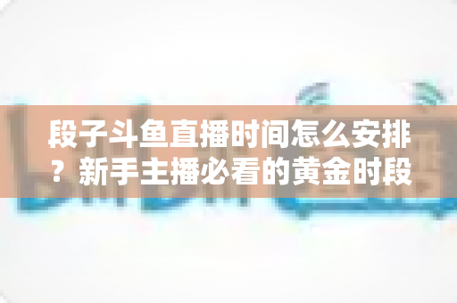 段子斗鱼直播时间怎么安排?新手主播必看的黄金时段规划与开播技巧全攻略 段子斗鱼直播时间怎么安排?新手主播必看的黄金时段规划与开播技巧全攻略