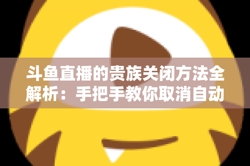 斗鱼直播的贵族关闭方法全解析：手把手教你取消自动续费、隐藏贵族身份（新手必读）