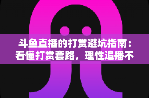 斗鱼直播的打赏避坑指南：看懂打赏套路，理性追播不花冤枉钱