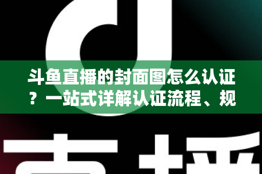 斗鱼直播的封面图怎么认证？一站式详解认证流程、规范要求与实用技巧