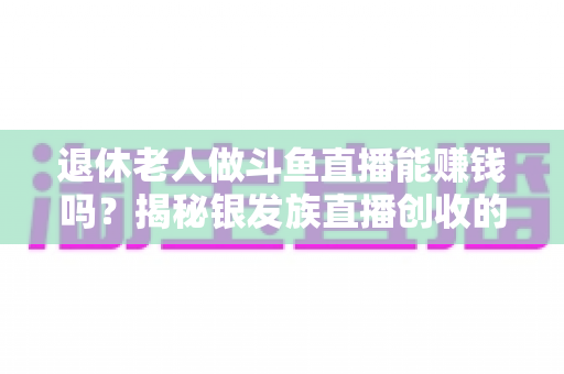 退休老人做斗鱼直播能赚钱吗？揭秘银发族直播创收的真实现状与实用指南