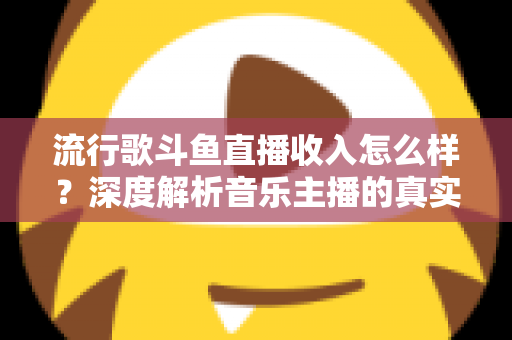流行歌斗鱼直播收入怎么样？深度解析音乐主播的真实收益与变现攻略