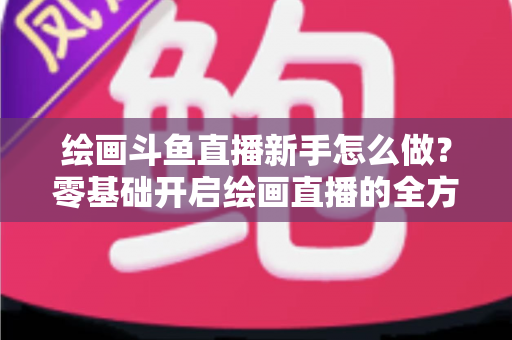 绘画斗鱼直播新手怎么做?零基础开启绘画直播的全方位实战指南 绘画斗鱼直播新手怎么做?零基础开启绘画直播的全方位实战指南