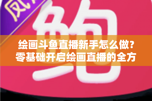 绘画斗鱼直播新手怎么做？零基础开启绘画直播的全方位实战指南