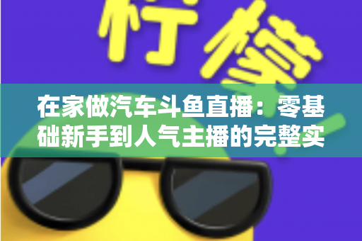 在家做汽车斗鱼直播:零基础新手到人气主播的完整实战指南 在家做汽车斗鱼直播:零基础新手到人气主播的完整实战指南