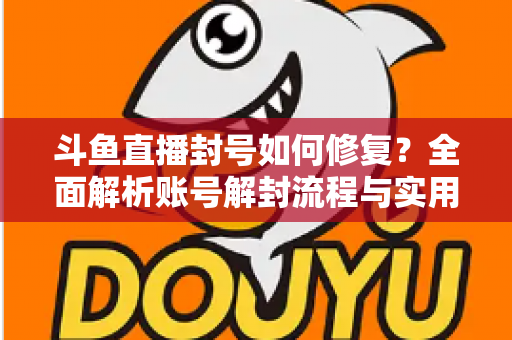 斗鱼直播封号如何修复？全面解析账号解封流程与实用技巧大全