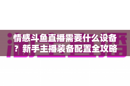 情感斗鱼直播需要什么设备？新手主播装备配置全攻略，帮你快速搭建高人气温馨直播间