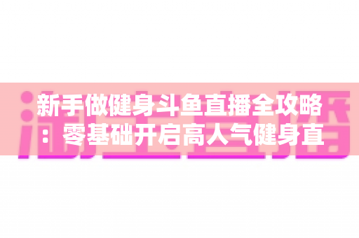 新手做健身斗鱼直播全攻略:零基础开启高人气健身直播间的实战指南 新手做健身斗鱼直播全攻略:零基础开启高人气健身直播间的实战指南