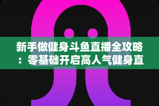 新手做健身斗鱼直播全攻略：零基础开启高人气健身直播间的实战指南