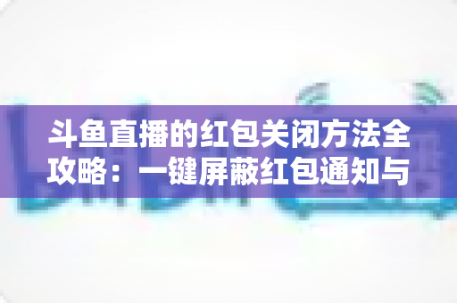 斗鱼直播的红包关闭方法全攻略：一键屏蔽红包通知与弹窗的完整教程