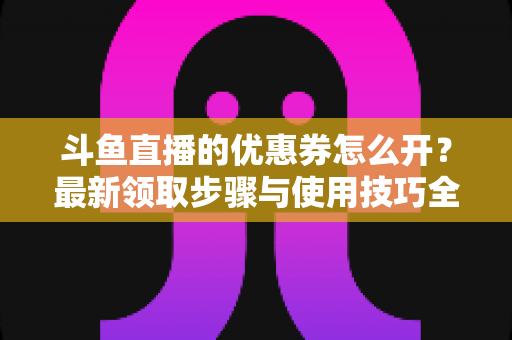 斗鱼直播的优惠券怎么开？最新领取步骤与使用技巧全解析