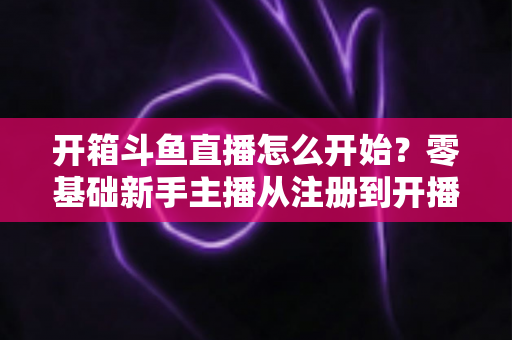 开箱斗鱼直播怎么开始？零基础新手主播从注册到开播的全流程实战指南