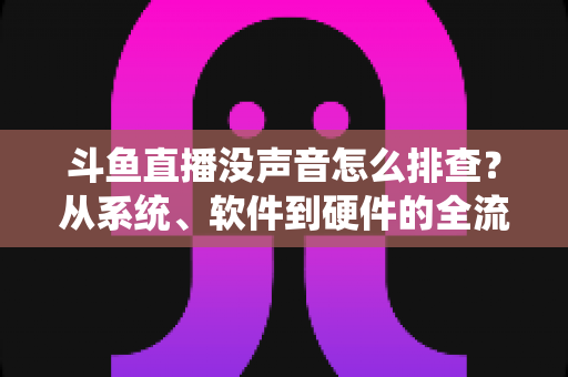 斗鱼直播没声音怎么排查?从系统、软件到硬件的全流程解决指南 斗鱼直播没声音怎么排查?从系统、软件到硬件的全流程解决指南
