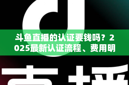斗鱼直播的认证要钱吗?2025最新认证流程、费用明细与避坑指南全解析 斗鱼直播的认证要钱吗?2025最新认证流程、费用明细与避坑指南全解析