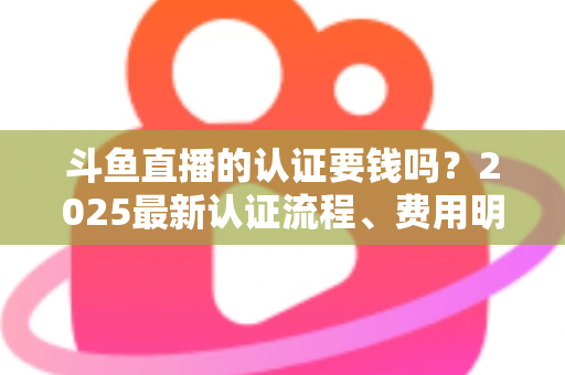 斗鱼直播的认证要钱吗？2025最新认证流程、费用明细与避坑指南全解析