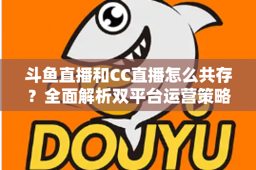 斗鱼直播和CC直播怎么共存？全面解析双平台运营策略与实用指南