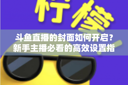 斗鱼直播的封面如何开启?新手主播必看的高效设置指南与人气提升秘诀 斗鱼直播的封面如何开启?新手主播必看的高效设置指南与人气提升秘诀