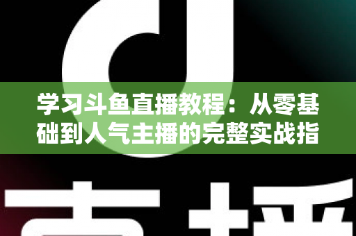 学习斗鱼直播教程:从零基础到人气主播的完整实战指南 学习斗鱼直播教程:从零基础到人气主播的完整实战指南