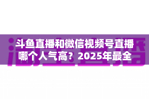斗鱼直播和微信视频号直播哪个人气高？2025年最全平台人气对比与选择指南