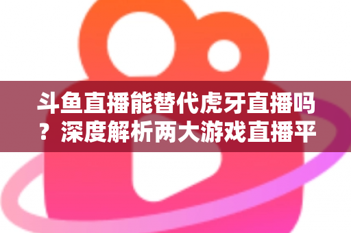 斗鱼直播能替代虎牙直播吗？深度解析两大游戏直播平台的竞争格局与未来走向