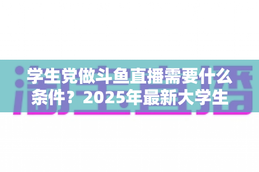 学生党做斗鱼直播需要什么条件?2025年最新大学生主播入门全攻略:硬件、认证、技能与时间管理一站式指南 学生党做斗鱼直播需要什么条件?2025年最新大学生主播入门全攻略:硬件、认证、技能与时间管理一站式指南