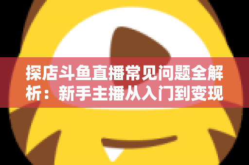 探店斗鱼直播常见问题全解析:新手主播从入门到变现的实战避坑指南 探店斗鱼直播常见问题全解析:新手主播从入门到变现的实战避坑指南