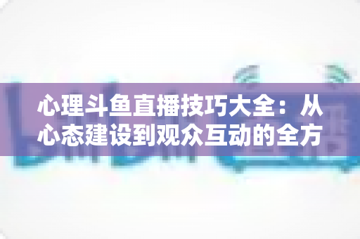 心理斗鱼直播技巧大全：从心态建设到观众互动的全方位实战指南