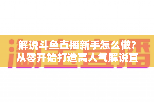 解说斗鱼直播新手怎么做？从零开始打造高人气解说直播间的全方位实战指南