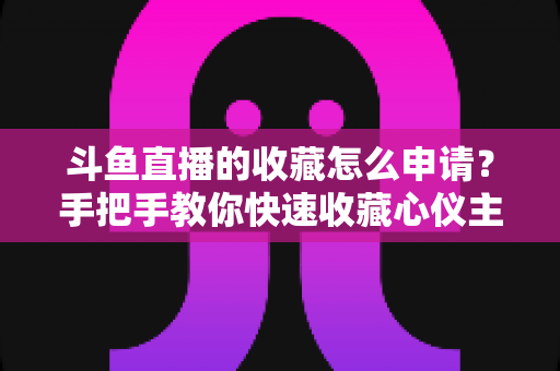 斗鱼直播的收藏怎么申请?手把手教你快速收藏心仪主播的完整指南 斗鱼直播的收藏怎么申请?手把手教你快速收藏心仪主播的完整指南