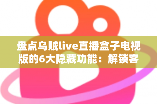 盘点乌贼live直播盒子电视版的6大隐藏功能：解锁客厅大屏的正确使用姿势