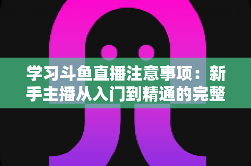 学习斗鱼直播注意事项:新手主播从入门到精通的完整避坑指南 学习斗鱼直播注意事项:新手主播从入门到精通的完整避坑指南