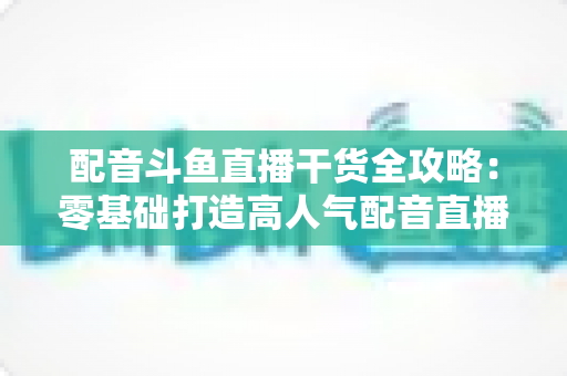 配音斗鱼直播干货全攻略：零基础打造高人气配音直播间的实战秘籍