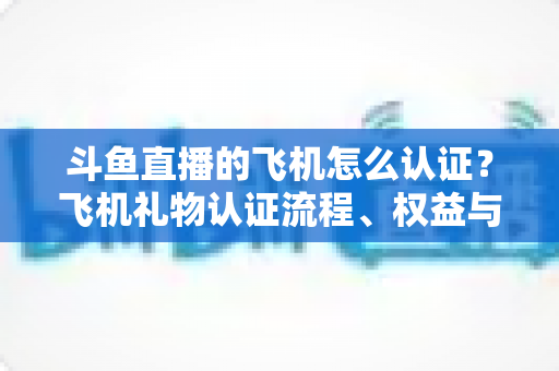 斗鱼直播的飞机怎么认证？飞机礼物认证流程、权益与常见问题全解析