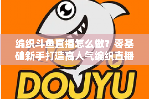 编织斗鱼直播怎么做？零基础新手打造高人气编织直播间的完整实战攻略