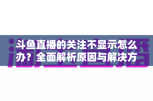 斗鱼直播的关注不显示怎么办？全面解析原因与解决方法指南