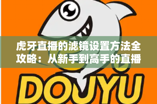 虎牙直播的滤镜设置方法全攻略：从新手到高手的直播画面美化指南