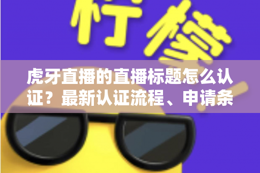 虎牙直播的直播标题怎么认证？最新认证流程、申请条件与实用技巧全解析