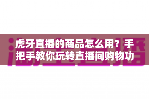 虎牙直播的商品怎么用？手把手教你玩转直播间购物功能的完整攻略