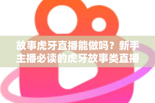 故事虎牙直播能做吗？新手主播必读的虎牙故事类直播可行性、开通步骤与变现全攻略