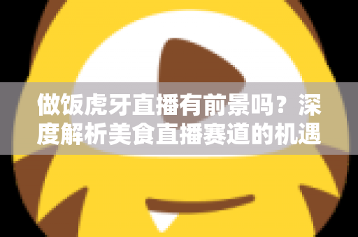 做饭虎牙直播有前景吗?深度解析美食直播赛道的机遇、挑战与变现路径 做饭虎牙直播有前景吗?深度解析美食直播赛道的机遇、挑战与变现路径