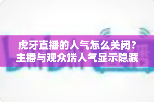 虎牙直播的人气怎么关闭？主播与观众端人气显示隐藏设置超全指南