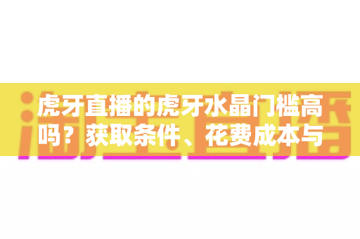 虎牙直播的虎牙水晶门槛高吗？获取条件、花费成本与实用攻略一网打尽