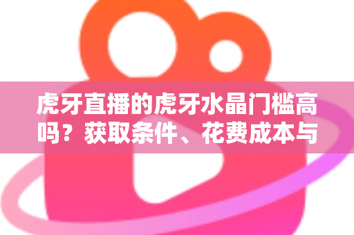 虎牙直播的虎牙水晶门槛高吗？获取条件、花费成本与实用攻略一网打尽