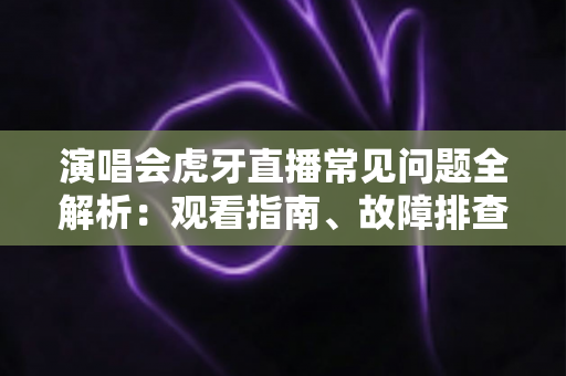 演唱会虎牙直播常见问题全解析：观看指南、故障排查与互动技巧一站式攻略