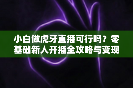 小白做虎牙直播可行吗？零基础新人开播全攻略与变现前景深度解析
