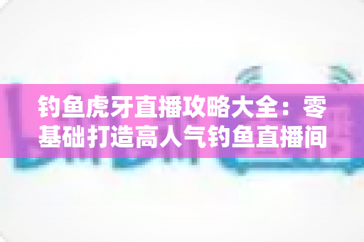 钓鱼虎牙直播攻略大全：零基础打造高人气钓鱼直播间的实战指南