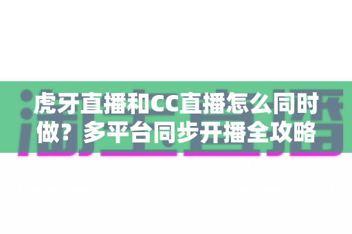 虎牙直播和CC直播怎么同时做?多平台同步开播全攻略与实战指南 虎牙直播和CC直播怎么同时做?多平台同步开播全攻略与实战指南