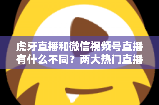 虎牙直播和微信视频号直播有什么不同？两大热门直播平台深度对比全解析