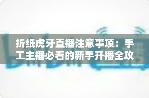 折纸虎牙直播注意事项：手工主播必看的新手开播全攻略